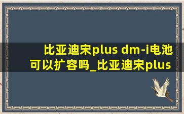 比亚迪宋plus dm-i电池可以扩容吗_比亚迪宋plus dm-i电池